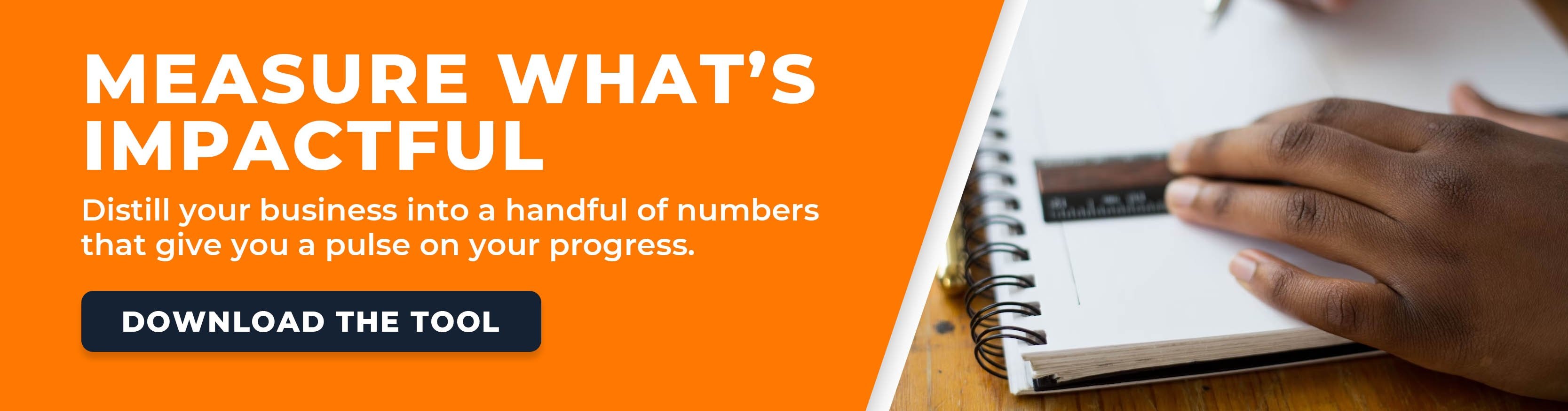 Measure what's impactful. Distill your business into a handful of numbers that give you a pulse on your progress